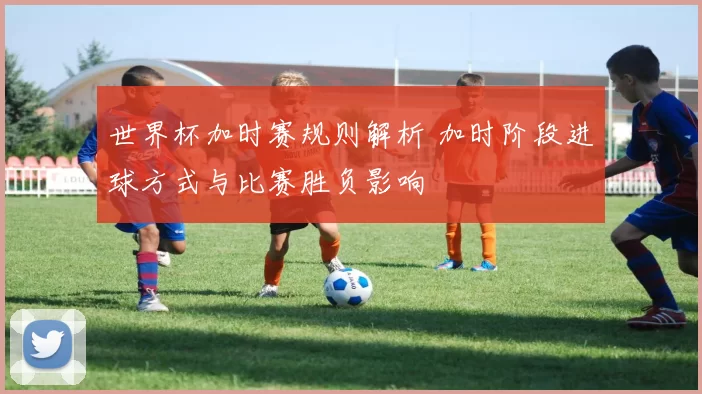 世界杯加时赛规则解析 加时阶段进球方式与比赛胜负影响