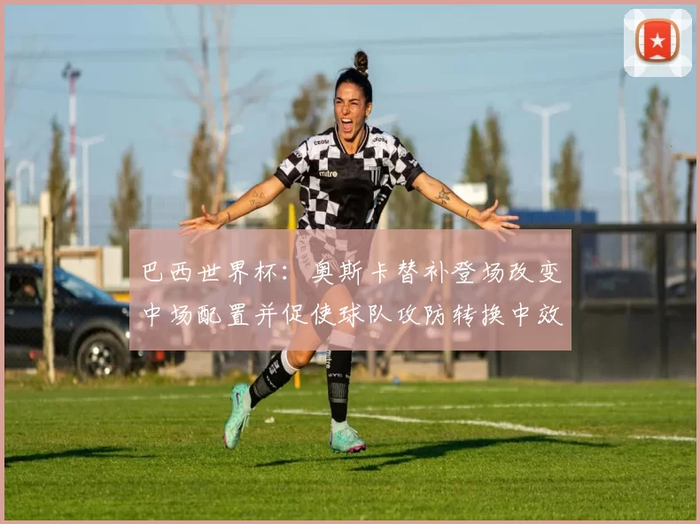 巴西世界杯：奥斯卡替补登场改变中场配置并促使球队攻防转换中效率提升