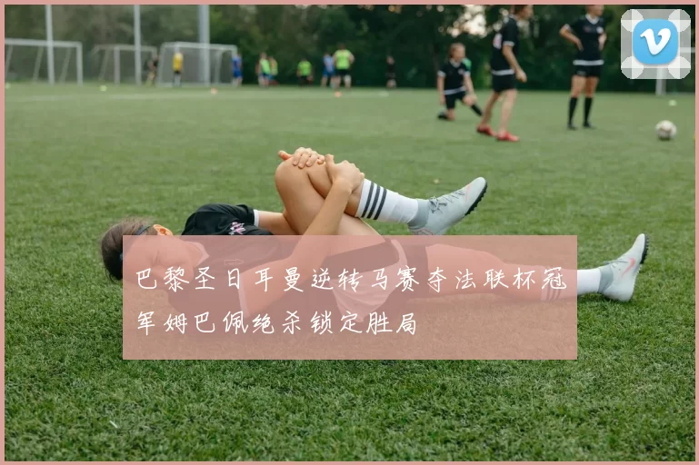 巴黎圣日耳曼逆转马赛夺法联杯冠军姆巴佩绝杀锁定胜局