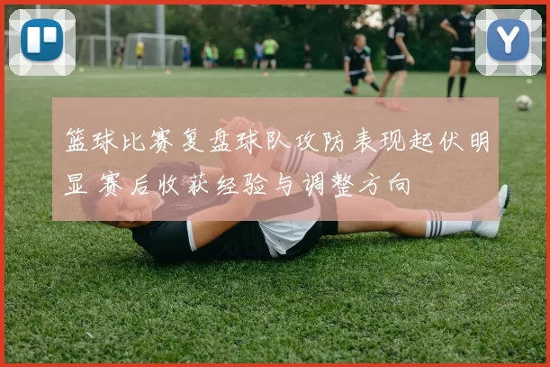 篮球比赛复盘球队攻防表现起伏明显 赛后收获经验与调整方向