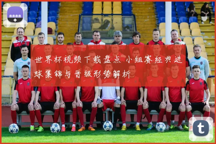 世界杯视频下载盘点 小组赛经典进球集锦与晋级形势解析