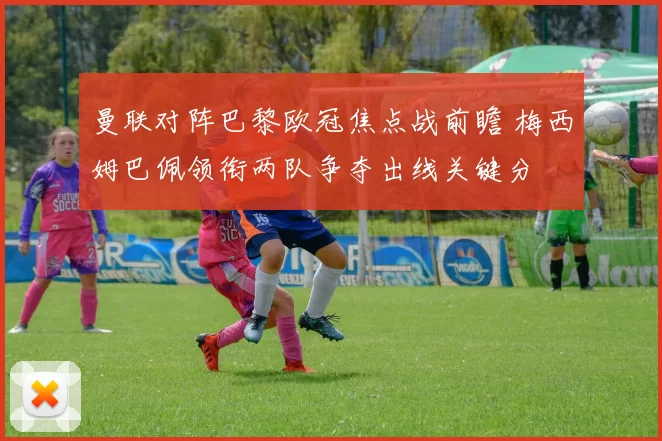 曼联对阵巴黎欧冠焦点战前瞻 梅西姆巴佩领衔两队争夺出线关键分