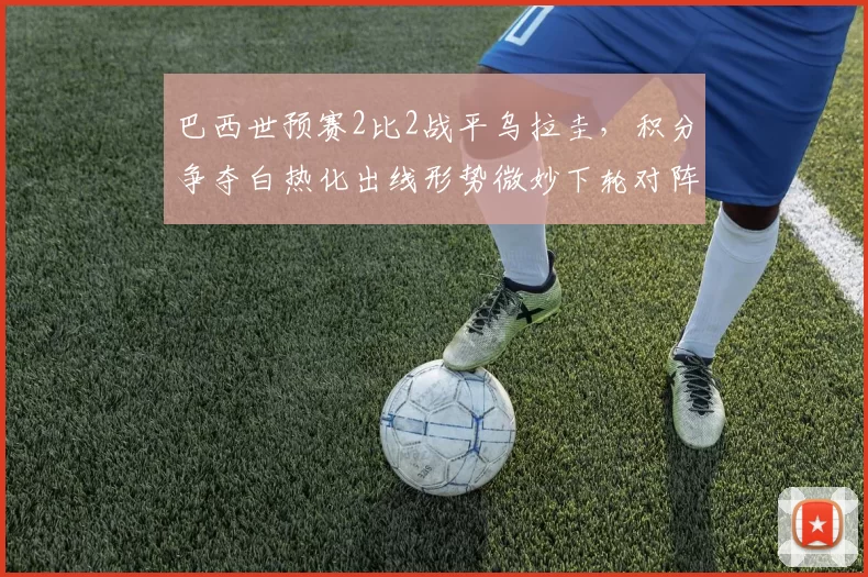 巴西世预赛2比2战平乌拉圭，积分争夺白热化出线形势微妙下轮对阵关键