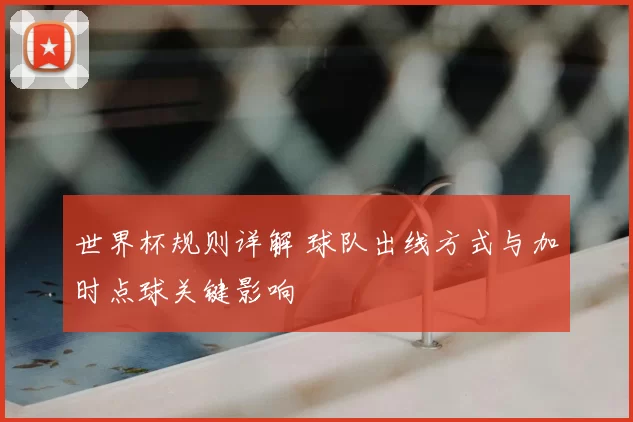 世界杯规则详解 球队出线方式与加时点球关键影响