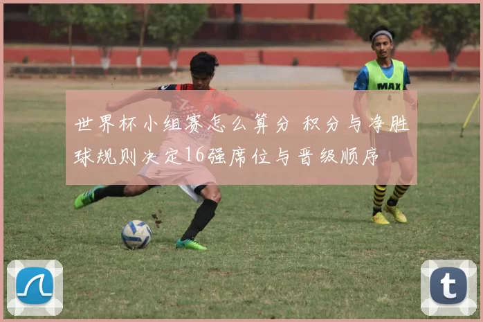 世界杯小组赛怎么算分 积分与净胜球规则决定16强席位与晋级顺序