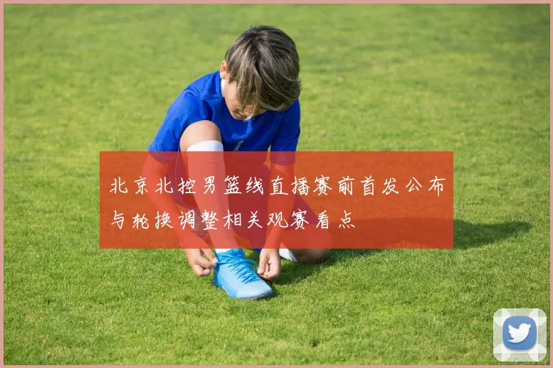 北京北控男篮线直播赛前首发公布与轮换调整相关观赛看点