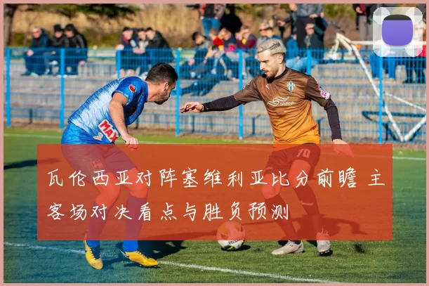 瓦伦西亚对阵塞维利亚比分前瞻 主客场对决看点与胜负预测