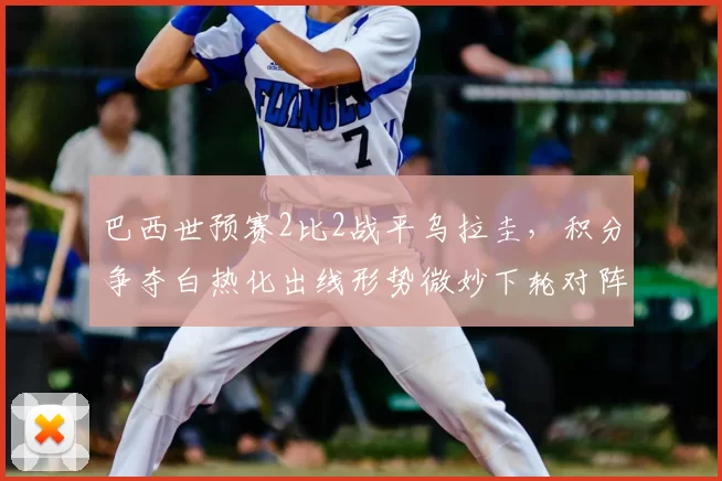 巴西世预赛2比2战平乌拉圭，积分争夺白热化出线形势微妙下轮对阵关键