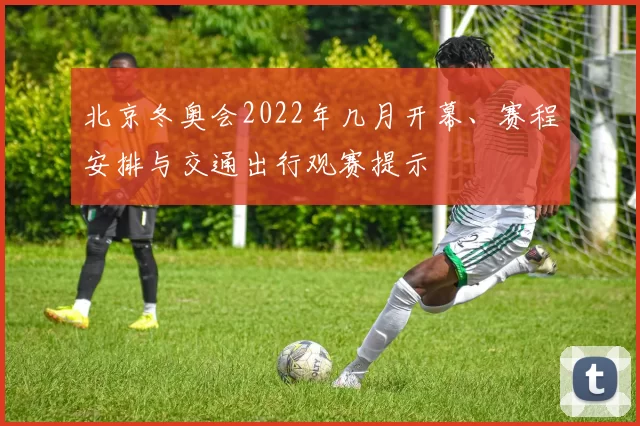 北京冬奥会2022年几月开幕、赛程安排与交通出行观赛提示