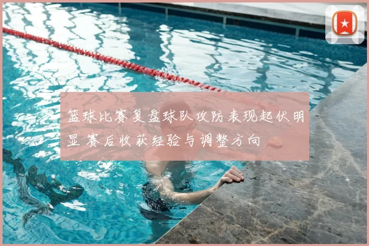 篮球比赛复盘球队攻防表现起伏明显 赛后收获经验与调整方向