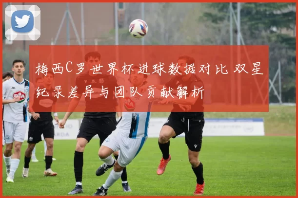 梅西C罗世界杯进球数据对比 双星纪录差异与团队贡献解析