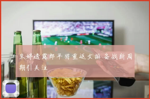 朱婷透露郎平将重返女排 备战新周期引关注