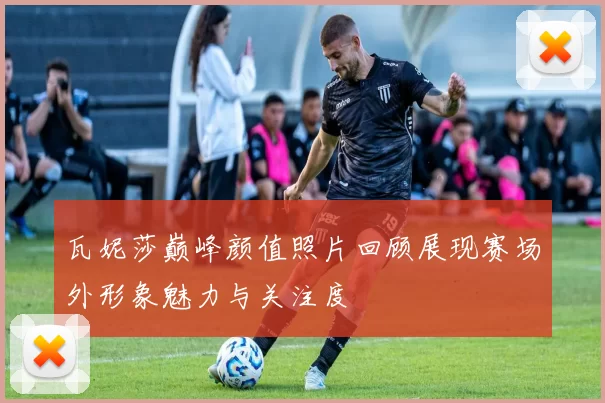 瓦妮莎巅峰颜值照片回顾展现赛场外形象魅力与关注度