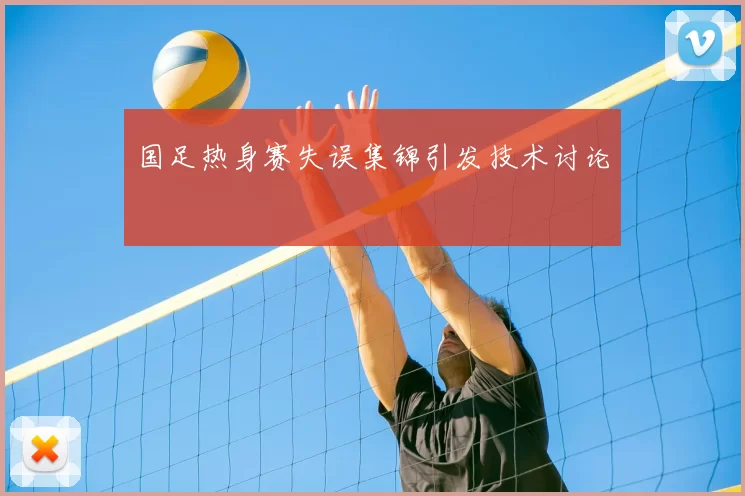 国足热身赛失误集锦引发技术讨论