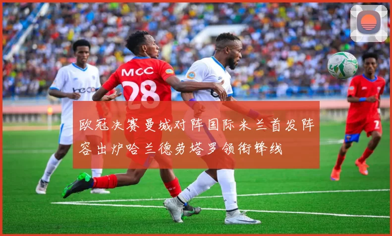 欧冠决赛曼城对阵国际米兰首发阵容出炉哈兰德劳塔罗领衔锋线