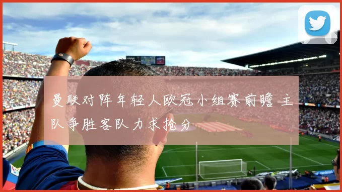 曼联对阵年轻人欧冠小组赛前瞻 主队争胜客队力求抢分