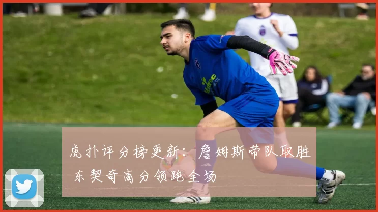 虎扑评分榜更新：詹姆斯带队取胜 东契奇高分领跑全场