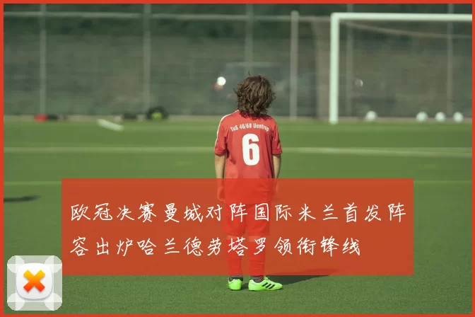 欧冠决赛曼城对阵国际米兰首发阵容出炉哈兰德劳塔罗领衔锋线