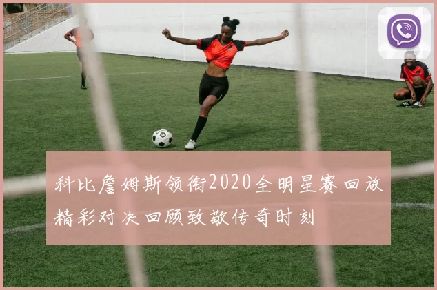 科比詹姆斯领衔2020全明星赛回放精彩对决回顾致敬传奇时刻