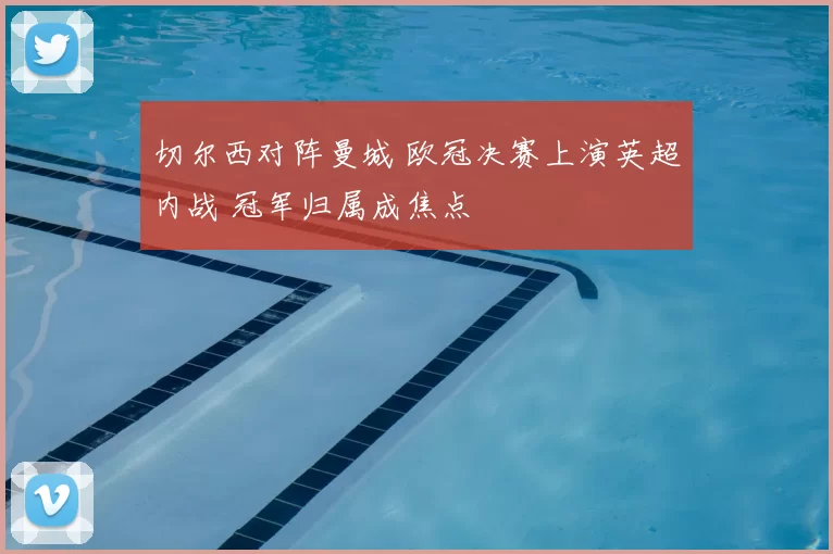 切尔西对阵曼城 欧冠决赛上演英超内战 冠军归属成焦点