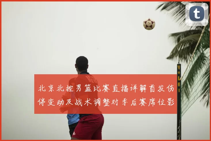 北京北控男篮比赛直播详解首发伤停变动及战术调整对季后赛席位影响