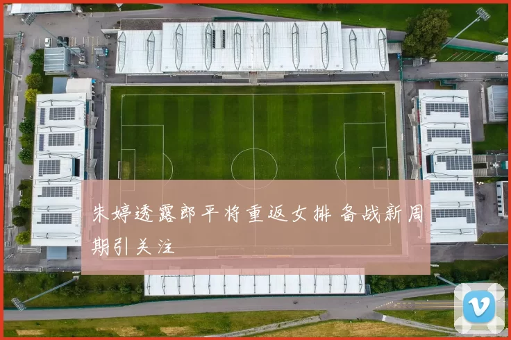 朱婷透露郎平将重返女排 备战新周期引关注