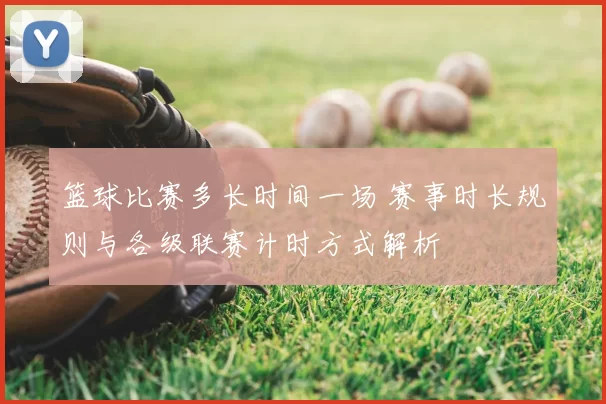 篮球比赛多长时间一场 赛事时长规则与各级联赛计时方式解析